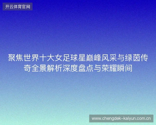 聚焦世界十大女足球星巅峰风采与绿茵传奇全景解析深度盘点与荣耀瞬间 聚焦世界十大女足球星巅峰风采与绿茵传奇全景解析深度盘点与荣耀瞬间