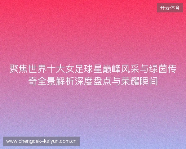 聚焦世界十大女足球星巅峰风采与绿茵传奇全景解析深度盘点与荣耀瞬间 聚焦世界十大女足球星巅峰风采与绿茵传奇全景解析深度盘点与荣耀瞬间